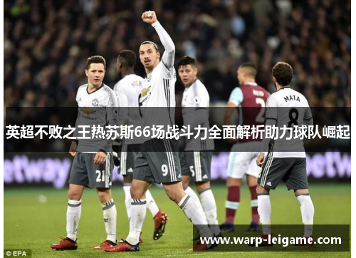英超不败之王热苏斯66场战斗力全面解析助力球队崛起