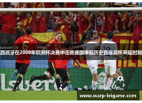 西班牙在2008年欧洲杯决赛中击败德国捧起历史首座奖杯荣耀时刻